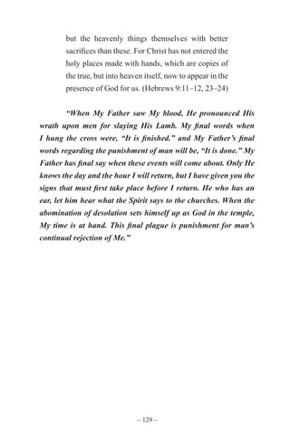 ~ 129 ~
but the heavenly things themselves with better
sacrifices than these. For Christ has not entered the
holy places made with hands, which are copies of
the true, but into heaven itself, now to appear in the
presence of God for us. (Hebrews 9:11–12, 23–24)
“When My Father saw My blood, He pronounced His
wrath upon men for slaying His Lamb. My final words when
I hung the cross were, “It is finished.” and My Father’s final
words regarding the punishment of man will be, “It is done.” My
Father has final say when these events will come about. Only He
knows the day and the hour I will return, but I have given you the
signs that must first take place before I return. He who has an
ear, let him hear what the Spirit says to the churches. When the
abomination of desolation sets himself up as God in the temple,
My time is at hand. This final plague is punishment for man’s
continual rejection of Me.”
 