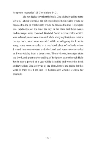 ~ 13 ~
he speaks mysteries” (1 Corinthians 14:2).
I did not decide to write this book. God divinely called me to
write it. I chose to obey. I did not choose how these events would be
revealed to me or what events would be revealed to me; Holy Spirit
did. I did not select the time, the day, or the place that these events
and messages were revealed; God did. Some were revealed while I
was in Israel, some were revealed while studying Scriptures outside
on my deck; some were revealed while worshipping the Lord in
song; some were revealed at a secluded place of solitude where
I spend time one–on-one with the Lord; and some were revealed
as I was waking from a deep sleep. These visions, messages from
the Lord, and great understanding of Scriptures came through Holy
Spirit over a period of a year while I studied and wrote this book
on Revelation. God deserves all the glory, honor, and praise for this
work is truly His. I am just His handmaiden whom He chose for
this task.
 