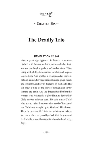 ~ 131 ~
~ Chapter Six ~
The Deadly Trio
REVELATION 12:1–6
Now a great sign appeared in heaven: a woman
clothed with the sun, with the moon under her feet,
and on her head a garland of twelve stars. Then
being with child, she cried out in labor and in pain
to give birth. And another sign appeared in heaven:
behold, a great, fiery red dragon having seven heads
and ten horns, and seven diadems on his heads. His
tail drew a third of the stars of heaven and threw
them to the earth. And the dragon stood before the
woman who was ready to give birth, to devour her
Child as soon as it was born. She bore a male Child
who was to rule all nations with a rod of iron. And
her Child was caught up to God and His throne.
Then the woman fled into the wilderness, where
she has a place prepared by God, that they should
feed her there one thousand two hundred and sixty
days.
 