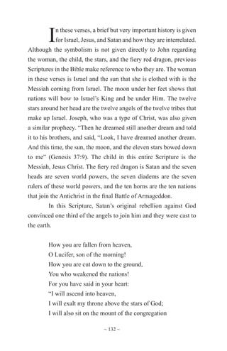 ~ 132 ~
In these verses, a brief but very important history is given
for Israel, Jesus, and Satan and how they are interrelated.
Although the symbolism is not given directly to John regarding
the woman, the child, the stars, and the fiery red dragon, previous
Scriptures in the Bible make reference to who they are. The woman
in these verses is Israel and the sun that she is clothed with is the
Messiah coming from Israel. The moon under her feet shows that
nations will bow to Israel’s King and be under Him. The twelve
stars around her head are the twelve angels of the twelve tribes that
make up Israel. Joseph, who was a type of Christ, was also given
a similar prophecy. “Then he dreamed still another dream and told
it to his brothers, and said, “Look, I have dreamed another dream.
And this time, the sun, the moon, and the eleven stars bowed down
to me” (Genesis 37:9). The child in this entire Scripture is the
Messiah, Jesus Christ. The fiery red dragon is Satan and the seven
heads are seven world powers, the seven diadems are the seven
rulers of these world powers, and the ten horns are the ten nations
that join the Antichrist in the final Battle of Armageddon.
In this Scripture, Satan’s original rebellion against God
convinced one third of the angels to join him and they were cast to
the earth.
How you are fallen from heaven,
O Lucifer, son of the morning!
How you are cut down to the ground,
You who weakened the nations!
For you have said in your heart:
“I will ascend into heaven,
I will exalt my throne above the stars of God;
I will also sit on the mount of the congregation
 