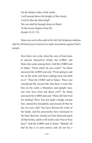 ~ 133 ~
On the farthest sides of the north;
I will ascend above the heights of the clouds,
I will be like the Most High”
Yet you shall be brought down to Sheol,
To the lowest depths of the Pit.
(Isaiah 14:12–15)
Satan was cast to the earth at his fall, but Scriptures indicate
that he still had access to heaven to make accusations against God’s
people.
Now there was a day when the sons of God came
to present themselves before the LORD, and
Satan also came among them. And the LORD said
to Satan, “From where do you come?” So Satan
answered the LORD and said, “From going to and
fro on the earth, and from walking back and forth
on it.” Then the LORD said to Satan, “Have you
considered My servant Job, that there is none like
him on the earth, a blameless and upright man,
one who fears God and shuns evil?” So Satan
answered the LORD and said, “Does Job fear God
for nothing? Have You not made a hedge around
him, around his household, and around all that he
has on every side? You have blessed the work of
his hands, and his possessions have increased in
the land. But now, stretch out Your hand and touch
all that he has, and he will surely curse You to Your
face!” And the LORD said to Satan, “Behold, all
that he has is in your power; only do not lay a
 