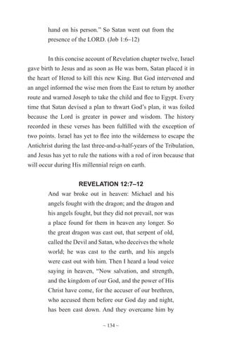 ~ 134 ~
hand on his person.” So Satan went out from the
presence of the LORD. (Job 1:6–12)
In this concise account of Revelation chapter twelve, Israel
gave birth to Jesus and as soon as He was born, Satan placed it in
the heart of Herod to kill this new King. But God intervened and
an angel informed the wise men from the East to return by another
route and warned Joseph to take the child and flee to Egypt. Every
time that Satan devised a plan to thwart God’s plan, it was foiled
because the Lord is greater in power and wisdom. The history
recorded in these verses has been fulfilled with the exception of
two points. Israel has yet to flee into the wilderness to escape the
Antichrist during the last three-and-a-half-years of the Tribulation,
and Jesus has yet to rule the nations with a rod of iron because that
will occur during His millennial reign on earth.
REVELATION 12:7–12
And war broke out in heaven: Michael and his
angels fought with the dragon; and the dragon and
his angels fought, but they did not prevail, nor was
a place found for them in heaven any longer. So
the great dragon was cast out, that serpent of old,
called the Devil and Satan, who deceives the whole
world; he was cast to the earth, and his angels
were cast out with him. Then I heard a loud voice
saying in heaven, “Now salvation, and strength,
and the kingdom of our God, and the power of His
Christ have come, for the accuser of our brethren,
who accused them before our God day and night,
has been cast down. And they overcame him by
 