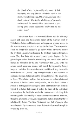~ 135 ~
the blood of the Lamb and by the word of their
testimony, and they did not love their lives to the
death. Therefore rejoice, O heavens, and you who
dwell in them! Woe to the inhabitants of the earth
and the sea! For the devil has come down to you,
having great wrath, because he knows that he has
a short time.”
The war that John saw between Michael and the heavenly
angels and Satan and his demons occurs at the midway point of
Tribulation. Satan and his demons no longer are granted access to
the heavens where he came to accuse the brethren. The reason that
Satan no longer had access to go before God’s throne to accuse
the brethren on earth was because the brethren were no longer on
earth. They had been taken up to heaven in the Rapture. So the
great dragon called Satan is permanently cast to the earth and he
makes his habitation in the sea. “In that day the LORD with His
severe sword, great and strong, will punish Leviathan the fleeing
serpent, Leviathan that twisted serpent; and He will slay the reptile
that is in the sea” (Isaiah 27:1). Enraged that he is now confined to
earth and the sea, Satan sets out to persecute Israel who gave birth
to Jesus. When Satan realizes that he is now on a short chain and
his power is limited to the earthly realm, his plan is to inhabit a
person to do the greatest damage to Israel and the followers of Jesus
Christ. It is Satan that places it within the heart of the individual
to assassinate the Antichrist so that he can take over his body. It is
one thing to be inhabited by a lesser demon that controls behavior,
thoughts, emotions, words, and addictions, but quite another to be
inhabited by Satan. The New Testament was full of people who
were inhabited by demons and Jesus dealt with these unclean spirits
by casting them out.
 