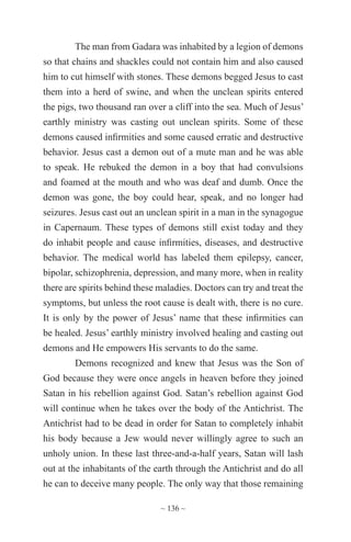 ~ 136 ~
The man from Gadara was inhabited by a legion of demons
so that chains and shackles could not contain him and also caused
him to cut himself with stones. These demons begged Jesus to cast
them into a herd of swine, and when the unclean spirits entered
the pigs, two thousand ran over a cliff into the sea. Much of Jesus’
earthly ministry was casting out unclean spirits. Some of these
demons caused infirmities and some caused erratic and destructive
behavior. Jesus cast a demon out of a mute man and he was able
to speak. He rebuked the demon in a boy that had convulsions
and foamed at the mouth and who was deaf and dumb. Once the
demon was gone, the boy could hear, speak, and no longer had
seizures. Jesus cast out an unclean spirit in a man in the synagogue
in Capernaum. These types of demons still exist today and they
do inhabit people and cause infirmities, diseases, and destructive
behavior. The medical world has labeled them epilepsy, cancer,
bipolar, schizophrenia, depression, and many more, when in reality
there are spirits behind these maladies. Doctors can try and treat the
symptoms, but unless the root cause is dealt with, there is no cure.
It is only by the power of Jesus’ name that these infirmities can
be healed. Jesus’ earthly ministry involved healing and casting out
demons and He empowers His servants to do the same.
Demons recognized and knew that Jesus was the Son of
God because they were once angels in heaven before they joined
Satan in his rebellion against God. Satan’s rebellion against God
will continue when he takes over the body of the Antichrist. The
Antichrist had to be dead in order for Satan to completely inhabit
his body because a Jew would never willingly agree to such an
unholy union. In these last three-and-a-half years, Satan will lash
out at the inhabitants of the earth through the Antichrist and do all
he can to deceive many people. The only way that those remaining
 