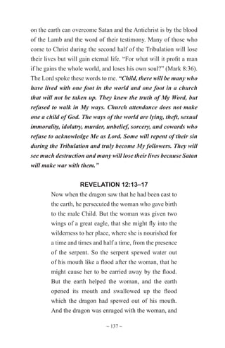 ~ 137 ~
on the earth can overcome Satan and the Antichrist is by the blood
of the Lamb and the word of their testimony. Many of those who
come to Christ during the second half of the Tribulation will lose
their lives but will gain eternal life. “For what will it profit a man
if he gains the whole world, and loses his own soul?” (Mark 8:36).
The Lord spoke these words to me. “Child, there will be many who
have lived with one foot in the world and one foot in a church
that will not be taken up. They knew the truth of My Word, but
refused to walk in My ways. Church attendance does not make
one a child of God. The ways of the world are lying, theft, sexual
immorality, idolatry, murder, unbelief, sorcery, and cowards who
refuse to acknowledge Me as Lord. Some will repent of their sin
during the Tribulation and truly become My followers. They will
see much destruction and many will lose their lives because Satan
will make war with them.”
REVELATION 12:13–17
Now when the dragon saw that he had been cast to
the earth, he persecuted the woman who gave birth
to the male Child. But the woman was given two
wings of a great eagle, that she might fly into the
wilderness to her place, where she is nourished for
a time and times and half a time, from the presence
of the serpent. So the serpent spewed water out
of his mouth like a flood after the woman, that he
might cause her to be carried away by the flood.
But the earth helped the woman, and the earth
opened its mouth and swallowed up the flood
which the dragon had spewed out of his mouth.
And the dragon was enraged with the woman, and
 
