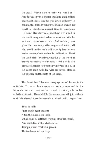 ~ 139 ~
the beast? Who is able to make war with him?”
And he was given a mouth speaking great things
and blasphemies, and he was given authority to
continue for forty-two months. Then he opened his
mouth in blasphemy against God, to blaspheme
His name, His tabernacle, and those who dwell in
heaven. It was granted to him to make war with the
saints and to overcome them. And authority was
given him over every tribe, tongue, and nation. All
who dwell on the earth will worship him, whose
names have not been written in the Book of Life of
the Lamb slain from the foundation of the world. If
anyone has an ear, let him hear. He who leads into
captivity shall go into captivity; he who kills with
the sword must be killed with the sword. Here is
the patience and the faith of the saints.
The Beast that John saw rising up out of the sea is the
Antichrist. The seven heads are seven world powers and the ten
horns with the ten crowns are the ten nations that align themselves
with the Antichrist. Three Middle Eastern nations will join with the
Antichrist through force because the Antichrist will conquer them.
Thus he said:
“The fourth beast shall be
A fourth kingdom on earth,
Which shall be different from all other kingdoms,
And shall devour the whole earth,
Trample it and break it in pieces.
The ten horns are ten kings
 