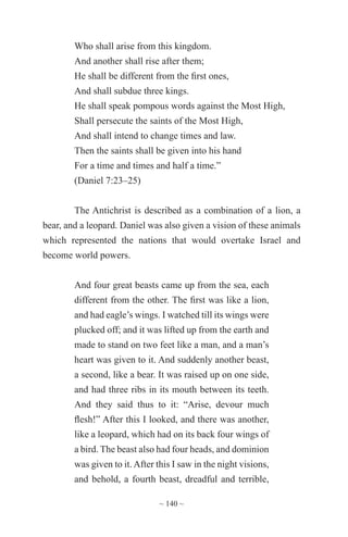 ~ 140 ~
Who shall arise from this kingdom.
And another shall rise after them;
He shall be different from the first ones,
And shall subdue three kings.
He shall speak pompous words against the Most High,
Shall persecute the saints of the Most High,
And shall intend to change times and law.
Then the saints shall be given into his hand
For a time and times and half a time.”
(Daniel 7:23–25)
The Antichrist is described as a combination of a lion, a
bear, and a leopard. Daniel was also given a vision of these animals
which represented the nations that would overtake Israel and
become world powers.
And four great beasts came up from the sea, each
different from the other. The first was like a lion,
and had eagle’s wings. I watched till its wings were
plucked off; and it was lifted up from the earth and
made to stand on two feet like a man, and a man’s
heart was given to it. And suddenly another beast,
a second, like a bear. It was raised up on one side,
and had three ribs in its mouth between its teeth.
And they said thus to it: “Arise, devour much
flesh!” After this I looked, and there was another,
like a leopard, which had on its back four wings of
a bird. The beast also had four heads, and dominion
was given to it.After this I saw in the night visions,
and behold, a fourth beast, dreadful and terrible,
 