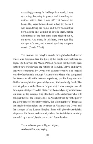 ~ 141 ~
exceedingly strong. It had huge iron teeth; it was
devouring, breaking in pieces, and trampling the
residue with its feet. It was different from all the
beasts that were before it, and it had ten horns. I
was considering the horns, and there was another
horn, a little one, coming up among them, before
whom three of the first horns were plucked out by
the roots. And there, in this horn, were eyes like
the eyes of a man, and a mouth speaking pompous
words. (Daniel 7:3–8)
The lion was the Babylonian rule through Nebuchadnezzar
which was dominant like the king of the beasts and swift like an
eagle. The bear was the Media-Persian rule and the three ribs seen
in the bear’s mouth were the nations of Babylon, Libya, and Egypt
that were conquered by Cyrus with extreme cruelty. The leopard
was the Grecian rule through Alexander the Great who conquered
the known world with extreme rapidness, but his kingdom was
divided among his four generals because of his untimely death. The
next kingdom was the Roman Empire which was stronger than all
the empires that preceded it. Out of the Roman dynasty would come
ten horns or ten nations. The little horn is the Antichrist who will
conquer three of the ten nations. The Antichrist will have the power
and dominance of the Babylonians, the large number of troops as
the Media-Persian reign, the swiftness of Alexander the Great, and
the strength of the Roman Empire. Satan will give the Antichrist
his power, his throne and authority when the Antichrist is mortally
wounded by a sword, but is resurrected from the dead.
Those who see you will gaze at you,
And consider you, saying,
 