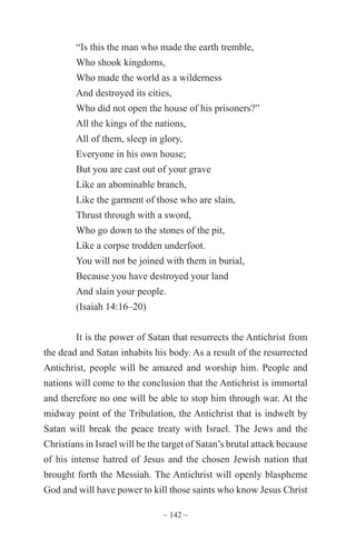 ~ 142 ~
“Is this the man who made the earth tremble,
Who shook kingdoms,
Who made the world as a wilderness
And destroyed its cities,
Who did not open the house of his prisoners?”
All the kings of the nations,
All of them, sleep in glory,
Everyone in his own house;
But you are cast out of your grave
Like an abominable branch,
Like the garment of those who are slain,
Thrust through with a sword,
Who go down to the stones of the pit,
Like a corpse trodden underfoot.
You will not be joined with them in burial,
Because you have destroyed your land
And slain your people.
(Isaiah 14:16–20)
It is the power of Satan that resurrects the Antichrist from
the dead and Satan inhabits his body. As a result of the resurrected
Antichrist, people will be amazed and worship him. People and
nations will come to the conclusion that the Antichrist is immortal
and therefore no one will be able to stop him through war. At the
midway point of the Tribulation, the Antichrist that is indwelt by
Satan will break the peace treaty with Israel. The Jews and the
Christians in Israel will be the target of Satan’s brutal attack because
of his intense hatred of Jesus and the chosen Jewish nation that
brought forth the Messiah. The Antichrist will openly blaspheme
God and will have power to kill those saints who know Jesus Christ
 