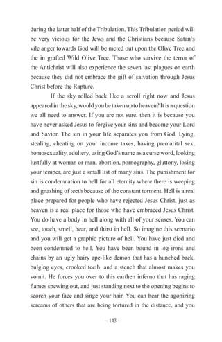 ~ 143 ~
during the latter half of the Tribulation. This Tribulation period will
be very vicious for the Jews and the Christians because Satan’s
vile anger towards God will be meted out upon the Olive Tree and
the in grafted Wild Olive Tree. Those who survive the terror of
the Antichrist will also experience the seven last plagues on earth
because they did not embrace the gift of salvation through Jesus
Christ before the Rapture.
If the sky rolled back like a scroll right now and Jesus
appeared in the sky, would you be taken up to heaven? It is a question
we all need to answer. If you are not sure, then it is because you
have never asked Jesus to forgive your sins and become your Lord
and Savior. The sin in your life separates you from God. Lying,
stealing, cheating on your income taxes, having premarital sex,
homosexuality, adultery, using God’s name as a curse word, looking
lustfully at woman or man, abortion, pornography, gluttony, losing
your temper, are just a small list of many sins. The punishment for
sin is condemnation to hell for all eternity where there is weeping
and gnashing of teeth because of the constant torment. Hell is a real
place prepared for people who have rejected Jesus Christ, just as
heaven is a real place for those who have embraced Jesus Christ.
You do have a body in hell along with all of your senses. You can
see, touch, smell, hear, and thirst in hell. So imagine this scenario
and you will get a graphic picture of hell. You have just died and
been condemned to hell. You have been bound in leg irons and
chains by an ugly hairy ape-like demon that has a hunched back,
bulging eyes, crooked teeth, and a stench that almost makes you
vomit. He forces you over to this earthen inferno that has raging
flames spewing out, and just standing next to the opening begins to
scorch your face and singe your hair. You can hear the agonizing
screams of others that are being tortured in the distance, and you
 