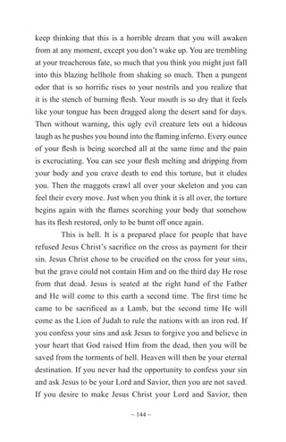 ~ 144 ~
keep thinking that this is a horrible dream that you will awaken
from at any moment, except you don’t wake up. You are trembling
at your treacherous fate, so much that you think you might just fall
into this blazing hellhole from shaking so much. Then a pungent
odor that is so horrific rises to your nostrils and you realize that
it is the stench of burning flesh. Your mouth is so dry that it feels
like your tongue has been dragged along the desert sand for days.
Then without warning, this ugly evil creature lets out a hideous
laugh as he pushes you bound into the flaming inferno. Every ounce
of your flesh is being scorched all at the same time and the pain
is excruciating. You can see your flesh melting and dripping from
your body and you crave death to end this torture, but it eludes
you. Then the maggots crawl all over your skeleton and you can
feel their every move. Just when you think it is all over, the torture
begins again with the flames scorching your body that somehow
has its flesh restored, only to be burnt off once again.
This is hell. It is a prepared place for people that have
refused Jesus Christ’s sacrifice on the cross as payment for their
sin. Jesus Christ chose to be crucified on the cross for your sins,
but the grave could not contain Him and on the third day He rose
from that dead. Jesus is seated at the right hand of the Father
and He will come to this earth a second time. The first time he
came to be sacrificed as a Lamb, but the second time He will
come as the Lion of Judah to rule the nations with an iron rod. If
you confess your sins and ask Jesus to forgive you and believe in
your heart that God raised Him from the dead, then you will be
saved from the torments of hell. Heaven will then be your eternal
destination. If you never had the opportunity to confess your sin
and ask Jesus to be your Lord and Savior, then you are not saved.
If you desire to make Jesus Christ your Lord and Savior, then
 