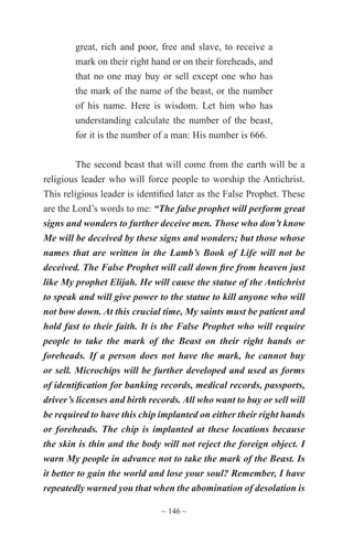 ~ 146 ~
great, rich and poor, free and slave, to receive a
mark on their right hand or on their foreheads, and
that no one may buy or sell except one who has
the mark of the name of the beast, or the number
of his name. Here is wisdom. Let him who has
understanding calculate the number of the beast,
for it is the number of a man: His number is 666.
The second beast that will come from the earth will be a
religious leader who will force people to worship the Antichrist.
This religious leader is identified later as the False Prophet. These
are the Lord’s words to me: “The false prophet will perform great
signs and wonders to further deceive men. Those who don’t know
Me will be deceived by these signs and wonders; but those whose
names that are written in the Lamb’s Book of Life will not be
deceived. The False Prophet will call down fire from heaven just
like My prophet Elijah. He will cause the statue of the Antichrist
to speak and will give power to the statue to kill anyone who will
not bow down. At this crucial time, My saints must be patient and
hold fast to their faith. It is the False Prophet who will require
people to take the mark of the Beast on their right hands or
foreheads. If a person does not have the mark, he cannot buy
or sell. Microchips will be further developed and used as forms
of identification for banking records, medical records, passports,
driver’s licenses and birth records. All who want to buy or sell will
be required to have this chip implanted on either their right hands
or foreheads. The chip is implanted at these locations because
the skin is thin and the body will not reject the foreign object. I
warn My people in advance not to take the mark of the Beast. Is
it better to gain the world and lose your soul? Remember, I have
repeatedly warned you that when the abomination of desolation is
 