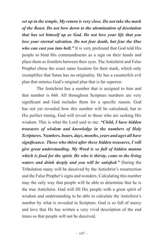 ~ 147 ~
set up in the temple, My return is very close. Do not take the mark
of the Beast. Do not bow down to the abomination of desolation
that has set himself up as God. Do not love your life that you
lose your eternal salvation. Do not fear death, but fear the One
who can cast you into hell.” It is very profound that God told His
people to bind His commandments as a sign on their hands and
place them as frontlets between their eyes. The Antichrist and False
Prophet chose the exact same location for their mark, which only
exemplifies that Satan has no originality. He has a counterfeit evil
plan that mimics God’s original plan that is far superior.
The Antichrist has a number that is assigned to him and
that number is 666. All throughout Scripture numbers are very
significant and God includes them for a specific reason. God
has not yet revealed how this number will be calculated, but in
His perfect timing, God will reveal to those who are seeking His
wisdom. This is what the Lord said to me: “Child, I have hidden
treasures of wisdom and knowledge in the numbers of Holy
Scriptures. Numbers, hours, days, months, years and ages all have
significance. Those who thirst after these hidden treasures, I will
give great understanding. My Word is so full of hidden manna
which is food for the spirit. He who is thirsty, come to the living
waters and drink deeply and you will be satisfied.” During the
Tribulation many will be deceived by the Antichrist’s resurrection
and the False Prophet’s signs and wonders. Calculating this number
may the only way that people will be able to determine that he is
the true Antichrist. God will fill His people with a great spirit of
wisdom and understanding to be able to calculate the Antichrist’s
number by what is revealed in Scripture. God is so full of mercy
and love that He has written a very vivid description of the end
times so that people will not be deceived.
 
