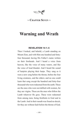 ~ 149 ~
~ Chapter Seven ~
Warning and Wrath
REVELATION 14:1–5
Then I looked, and behold, a Lamb standing on
Mount Zion, and with Him one hundred and forty-
four thousand, having His Father’s name written
on their foreheads. And I heard a voice from
heaven, like the voice of many waters, and like
the voice of loud thunder. And I heard the sound
of harpists playing their harps. They sang as it
were a new song before the throne, before the four
living creatures, and the elders; and no one could
learn that song except the hundred and forty-four
thousand who were redeemed from the earth.These
are the ones who were not defiled with women, for
they are virgins. These are the ones who follow the
Lamb wherever He goes. These were redeemed
from among men, being firstfruits to God and to
the Lamb. And in their mouth was found no deceit,
for they are without fault before the throne of God.
 