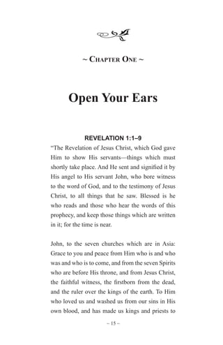 ~ 15 ~
~ Chapter One ~
Open Your Ears
REVELATION 1:1–9
“The Revelation of Jesus Christ, which God gave
Him to show His servants—things which must
shortly take place. And He sent and signified it by
His angel to His servant John, who bore witness
to the word of God, and to the testimony of Jesus
Christ, to all things that he saw. Blessed is he
who reads and those who hear the words of this
prophecy, and keep those things which are written
in it; for the time is near.
John, to the seven churches which are in Asia:
Grace to you and peace from Him who is and who
was and who is to come, and from the seven Spirits
who are before His throne, and from Jesus Christ,
the faithful witness, the firstborn from the dead,
and the ruler over the kings of the earth. To Him
who loved us and washed us from our sins in His
own blood, and has made us kings and priests to
 