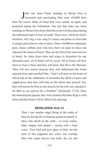 ~ 150 ~
John saw Jesus Christ standing on Mount Zion in
Jerusalem and surrounding Him were 144,000 Jews
from the twelve tribes of Israel that were sealed, set apart, and
protected during the Tribulation. The fact that John saw Jesus
standing on Mount Zion shows that this event will take place during
the millennial reign of Jesus on earth. These Jews, which are God’s
firstfruits, will sing a new song of victory and praise to Jesus that
is unique and exclusive only to them. These 144,000 are redeemed,
pure, chaste celibate men who have been set apart to Jesus and
represent the nation of Israel. They are the first of the entire harvest
of Israel, for when Jesus rules and reigns in Jerusalem for one
thousand years, all of Israel will be saved. All of Israel will bow
down to Jesus Christ and they will know that He is the Messiah.
They will also mourn because they will understand that Israel
rejected Jesus and crucified Him. “And I will pour on the house of
David and on the inhabitants of Jerusalem the Spirit of grace and
supplication; then they will look on Me whom they pierced. Yes,
they will mourn for Him as one mourns for his only son, and grieve
for Him as one grieves for a firstborn” (Zechariah 12:10). Once
the mourning has passed, they will celebrate that their King is with
them and their hearts will be filled with rejoicing.
REVELATION 14:6–13
Then I saw another angel flying in the midst of
heaven, having the everlasting gospel to preach to
those who dwell on the earth— to every nation,
tribe, tongue, and people— saying with a loud
voice, “Fear God and give glory to Him, for the
hour of His judgment has come; and worship
Him who made heaven and earth, the sea and
 