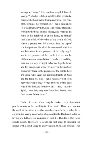 ~ 151 ~
springs of water.” And another angel followed,
saying, “Babylon is fallen, is fallen, that great city,
because she has made all nations drink of the wine
of the wrath of her fornication.” Then a third angel
followed them, saying with a loud voice, “If anyone
worships the beast and his image, and receives his
mark on his forehead or on his hand, he himself
shall also drink of the wine of the wrath of God,
which is poured out full strength into the cup of
His indignation. He shall be tormented with fire
and brimstone in the presence of the holy angels
and in the presence of the Lamb. And the smoke
of their torment ascends forever and ever; and they
have no rest day or night, who worship the beast
and his image, and whoever receives the mark of
his name.” Here is the patience of the saints; here
are those who keep the commandments of God
and the faith of Jesus. Then I heard a voice from
heaven saying to me, “Write: ‘Blessed are the dead
who die in the Lord from now on.’” “Yes,” says the
Spirit, “that they may rest from their labors, and
their works follow them.”
Each of these three angels makes very important
proclamations to the inhabitants of the earth. Those who are on
the earth at this time are either unbelievers or believers that have
come to the saving knowledge of Jesus after the Rapture. God is so
loving and full of great compassion that it is His desire that none
should perish. Therefore He sends the first angel to proclaim the
gospel with a loud voice to every nation, tribe, and tongue. This
 