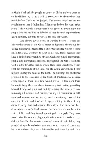 ~ 152 ~
is God’s final call for people to come to Christ and everyone on
earth will hear it, so there will be no excuse for them when they
stand before Christ to be judged. The second angel makes the
proclamation that Babylon has fallen even before the event takes
place. This prophetic announcement was given as a warning to the
people who are residing in Babylon so they have an opportunity to
leave Babylon, not only physically but also spiritually.
God always gives plenty of warning before He pours out
His wrath on man for sin. God’s mercy and grace is abounding, but
justicemust prevailbecauseHeis aholyGod andHe willnottolerate
sin indefinitely. Contrary to what some may think because they
have a limited understanding of God, God does punish unrepentant
people and unrepentant nations. Throughout the Old Testament,
God told the Israelites that He would bless them abundantly if they
kept the commands of the Lord, but He would curse them if they
refused to obey the voice of the Lord. The blessings for obedience
promised to the Israelites in the book of Deuteronomy covered
every aspect of their lives. God would lavish His love upon them
by multiplying their numbers, increasing their cattle, providing
bountiful crops of grain and fruit by sending the necessary rain,
removing all sickness and disease, healing all barrenness in both
men and women, and delivering them victoriously over all the
enemies of their land. God would spare nothing for them if they
chose to obey Him and worship Him alone. The curse for their
disobedience was fulfilled because the Israelites did not heed the
voice of God and they indeed worshipped other gods. They were
struck with diseases and plagues; the rain was scarce so their crops
did not flourish; the locusts consumed much of their fields; they
planted vineyards and olive trees only to be taken and consumed
by other nations; they were defeated by their enemies and taken
 