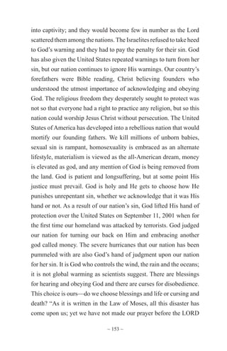 ~ 153 ~
into captivity; and they would become few in number as the Lord
scattered them among the nations.The Israelites refused to take heed
to God’s warning and they had to pay the penalty for their sin. God
has also given the United States repeated warnings to turn from her
sin, but our nation continues to ignore His warnings. Our country’s
forefathers were Bible reading, Christ believing founders who
understood the utmost importance of acknowledging and obeying
God. The religious freedom they desperately sought to protect was
not so that everyone had a right to practice any religion, but so this
nation could worship Jesus Christ without persecution. The United
States of America has developed into a rebellious nation that would
mortify our founding fathers. We kill millions of unborn babies,
sexual sin is rampant, homosexuality is embraced as an alternate
lifestyle, materialism is viewed as the all-American dream, money
is elevated as god, and any mention of God is being removed from
the land. God is patient and longsuffering, but at some point His
justice must prevail. God is holy and He gets to choose how He
punishes unrepentant sin, whether we acknowledge that it was His
hand or not. As a result of our nation’s sin, God lifted His hand of
protection over the United States on September 11, 2001 when for
the first time our homeland was attacked by terrorists. God judged
our nation for turning our back on Him and embracing another
god called money. The severe hurricanes that our nation has been
pummeled with are also God’s hand of judgment upon our nation
for her sin. It is God who controls the wind, the rain and the oceans;
it is not global warming as scientists suggest. There are blessings
for hearing and obeying God and there are curses for disobedience.
This choice is ours—do we choose blessings and life or cursing and
death? “As it is written in the Law of Moses, all this disaster has
come upon us; yet we have not made our prayer before the LORD
 