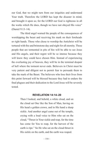 ~ 154 ~
our God, that we might turn from our iniquities and understand
Your truth. Therefore the LORD has kept the disaster in mind,
and brought it upon us; for the LORD our God is righteous in all
the works which He does, though we have not obeyed His voice”
(Daniel 9:13–14).
The third angel warned the people of the consequences of
worshipping the beast and receiving his mark on their foreheads
or right hands. Those who chose to worship the Antichrist will be
tortured with fire and brimstone day and night for all eternity. These
people that are tormented in pits of fire will be able to see Jesus
and His angels, and their regret will be so intense because they
will know they could have chosen Him. Instead of experiencing
the everlasting joy of heaven, they will be in the terminal despair
of hell where the torment never ends. Believers in Christ must be
very patient and diligent not to permit fear to persuade them to
take the mark of the Beast. The believers who lose their lives from
this point forward will be blessed because they had to endure the
final plagues and their dedication to the Lord Jesus will be severely
tested.
REVELATION 14:14–20
Then I looked, and behold, a white cloud, and on
the cloud sat One like the Son of Man, having on
His head a golden crown, and in His hand a sharp
sickle. And another angel came out of the temple,
crying with a loud voice to Him who sat on the
cloud, “Thrust in Your sickle and reap, for the time
has come for You to reap, for the harvest of the
earth is ripe.” So He who sat on the cloud thrust in
His sickle on the earth, and the earth was reaped.
 