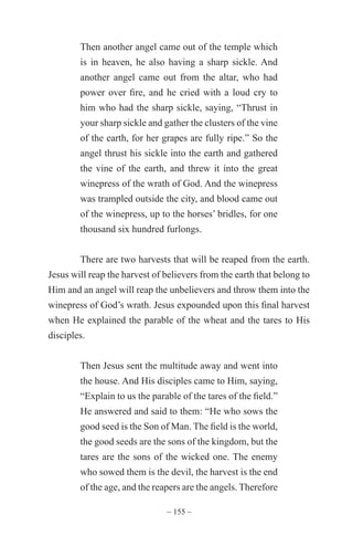 ~ 155 ~
Then another angel came out of the temple which
is in heaven, he also having a sharp sickle. And
another angel came out from the altar, who had
power over fire, and he cried with a loud cry to
him who had the sharp sickle, saying, “Thrust in
your sharp sickle and gather the clusters of the vine
of the earth, for her grapes are fully ripe.” So the
angel thrust his sickle into the earth and gathered
the vine of the earth, and threw it into the great
winepress of the wrath of God. And the winepress
was trampled outside the city, and blood came out
of the winepress, up to the horses’ bridles, for one
thousand six hundred furlongs.
There are two harvests that will be reaped from the earth.
Jesus will reap the harvest of believers from the earth that belong to
Him and an angel will reap the unbelievers and throw them into the
winepress of God’s wrath. Jesus expounded upon this final harvest
when He explained the parable of the wheat and the tares to His
disciples.
Then Jesus sent the multitude away and went into
the house. And His disciples came to Him, saying,
“Explain to us the parable of the tares of the field.”
He answered and said to them: “He who sows the
good seed is the Son of Man. The field is the world,
the good seeds are the sons of the kingdom, but the
tares are the sons of the wicked one. The enemy
who sowed them is the devil, the harvest is the end
of the age, and the reapers are the angels. Therefore
 