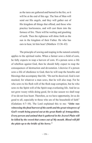 ~ 156 ~
as the tares are gathered and burned in the fire, so it
will be at the end of this age. The Son of Man will
send out His angels, and they will gather out of
His kingdom all things that offend, and those who
practice lawlessness, and will cast them into the
furnace of fire. There will be wailing and gnashing
of teeth. Then the righteous will shine forth as the
sun in the kingdom of their Father. He who has
ears to hear, let him hear! (Matthew 13:36–43)
The principle of sowing and reaping in the natural certainly
applies to the spiritual realm. When a farmer sows a field of corn,
he fully expects to reap a harvest of corn. If a person sows a life
of rebellion against God, then he should fully expect to reap the
consequences of destruction and devastation. Likewise if a person
sows a life of obedience to God, then he will reap the benefits and
blessings that accompany that life. “Do not be deceived, God is not
mocked; for whatever a man sows, that he will also reap. For he
who sows to his flesh will of the flesh reap corruption, but he who
sows to the Spirit will of the Spirit reap everlasting life. And let us
not grow weary while doing good, for in due season we shall reap
if we do not lose heart. Therefore, as we have opportunity, let us do
good to all, especially to those who are of the household of faith”
(Galatians 6:7–10). The Lord explained this to me: “John was
witnessing the final harvest of the earth and the great winepress of
God’s wrath being poured out at the great Battle of Armageddon.
Every person and animal that is gathered in the Jezreel Plain will
be killed by the sword that comes out of My mouth. Blood will fill
the plain up to the bridle of the horse.”
 