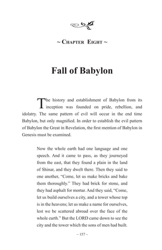 ~ 157 ~
~ Chapter Eight ~
Fall of Babylon
The history and establishment of Babylon from its
inception was founded on pride, rebellion, and
idolatry. The same pattern of evil will occur in the end time
Babylon, but only magnified. In order to establish the evil pattern
of Babylon the Great in Revelation, the first mention of Babylon in
Genesis must be examined.
Now the whole earth had one language and one
speech. And it came to pass, as they journeyed
from the east, that they found a plain in the land
of Shinar, and they dwelt there. Then they said to
one another, “Come, let us make bricks and bake
them thoroughly.” They had brick for stone, and
they had asphalt for mortar. And they said, “Come,
let us build ourselves a city, and a tower whose top
is in the heavens; let us make a name for ourselves,
lest we be scattered abroad over the face of the
whole earth.” But the LORD came down to see the
city and the tower which the sons of men had built.
 