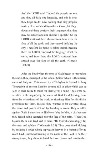 ~ 158 ~
And the LORD said, “Indeed the people are one
and they all have one language, and this is what
they begin to do; now nothing that they propose
to do will be withheld from them. Come, let Us go
down and there confuse their language, that they
may not understand one another’s speech.” So the
LORD scattered them abroad from there over the
face of all the earth, and they ceased building the
city. Therefore its name is called Babel, because
there the LORD confused the language of all the
earth; and from there the LORD scattered them
abroad over the face of all the earth. (Genesis
11:1–9)
After the flood when the sons of Noah began to repopulate
the earth, they journeyed to the land of Shinar which is the ancient
name of Babylon. This same city of Babylon is located in Iraq.
The people of ancient Babylon became full of pride which can be
seen in their desire to make for themselves a name. They were not
satisfied with magnifying the name of God for delivering them
from the wickedness of the world or thanking Him for His divine
provisions for them. Instead they wanted to be elevated above
the name and power of God by building a tower. They rebelled
against God’s instruction to fill the earth by building a city because
they feared being scattered over the face of the earth. “Then God
blessed them, and God said to them, “Be fruitful and multiply; fill
the earth and subdue it” (Genesis 1:28). They committed idolatry
by building a tower whose top was in heaven in a human effort to
reach God. Instead of trusting in the name of the Lord to be their
strong tower, they chose to build their own tower and trust in their
 
