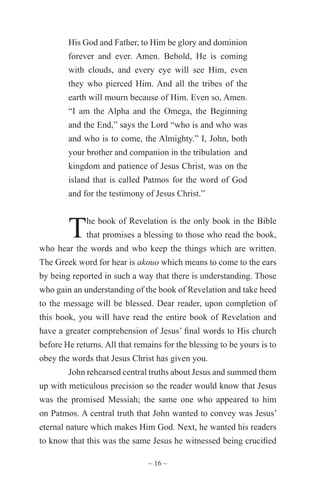 ~ 16 ~
His God and Father, to Him be glory and dominion
forever and ever. Amen. Behold, He is coming
with clouds, and every eye will see Him, even
they who pierced Him. And all the tribes of the
earth will mourn because of Him. Even so, Amen.
“I am the Alpha and the Omega, the Beginning
and the End,” says the Lord “who is and who was
and who is to come, the Almighty.” I, John, both
your brother and companion in the tribulation and
kingdom and patience of Jesus Christ, was on the
island that is called Patmos for the word of God
and for the testimony of Jesus Christ.”
The book of Revelation is the only book in the Bible
that promises a blessing to those who read the book,
who hear the words and who keep the things which are written.
The Greek word for hear is akouo which means to come to the ears
by being reported in such a way that there is understanding. Those
who gain an understanding of the book of Revelation and take heed
to the message will be blessed. Dear reader, upon completion of
this book, you will have read the entire book of Revelation and
have a greater comprehension of Jesus’ final words to His church
before He returns. All that remains for the blessing to be yours is to
obey the words that Jesus Christ has given you.
John rehearsed central truths about Jesus and summed them
up with meticulous precision so the reader would know that Jesus
was the promised Messiah; the same one who appeared to him
on Patmos. A central truth that John wanted to convey was Jesus’
eternal nature which makes Him God. Next, he wanted his readers
to know that this was the same Jesus he witnessed being crucified
 