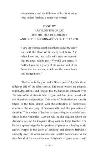 ~ 160 ~
abominations and the filthiness of her fornication.
And on her forehead a name was written:
MYSTERY
BABYLON THE GREAT,
THE MOTHER OF HARLOTS
AND OF THE ABOMINATIONS OF THE EARTH.
I saw the woman, drunk with the blood of the saints
and with the blood of the martyrs of Jesus. And
when I saw her, I marveled with great amazement.
But the angel said to me, “Why did you marvel? I
will tell you the mystery of the woman and of the
beast that carries her, which has the seven heads
and the ten horns.”
The Harlot is Babylon and will be a powerful political and
religious city of the false church. The many waters are peoples,
multitudes, nations, and tongues that the harlot has influence over.
The wine of fornication is false religion and deception, paired with
evil doctrines and practices. This wine of fornication has already
begun in the false church with the ordination of homosexual
ministers, the marrying of homosexuals, and the promotion of
abortion. This mother of harlots is seen sitting on a scarlet beast
which is the Antichrist. Babylon will be the location where the
Antichrist sets up his kingdom along with the False Prophet. The
Harlot’s apparel signifies her position of power as a leading world
nation. Purple is the color of kingship and denotes Babylon’s
authority over the other nations, and scarlet corresponds to the
shed blood of the saints because Babylon’s religious system will
 
