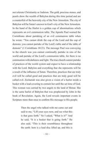 ~ 161 ~
not tolerate Christianity or Judaism. The gold, precious stones, and
pearls show the wealth of Babylon during this time period and are
a counterfeit of the heavenly city of the New Jerusalem. The city of
Babylon will be Satan’s answer to God’s city of the New Jerusalem.
In the hand of the Harlot is a golden cup of abominations which
represents an evil communion table. The Apostle Paul warned the
Corinthians about partaking of an evil communion table when
he wrote: “You cannot drink the cup of the Lord and the cup of
demons; you cannot partake of the Lord’s table and of the table of
demons” (1 Corinthians 10:21). The message Paul was conveying
to the church was you cannot continually partake in sins of the
world and partake of the Lord’s communion table, for there is no
communion with darkness and light. The true church cannot partake
of practices of the world system and expect to have a relationship
with the Lord. Babylon and everything that she represents will be
a result of the influence of Satan. Therefore, practices that are truly
evil will be called good and practices that are truly good will be
called evil. Zechariah was also given a vision of a harlot inside a
basket with a lead covering to contain her until the set time of God.
This woman was carried by two angels to the land of Shinar. She
is the same harlot of Babylon that was prophesied by John in the
book of Revelation. Again, the Lord reveals important events in
Scripture more than once to confirm His message to His people.
Then the angel who talked with me came out and
said to me, “Lift your eyes now, and see what this
is that goes forth.” So I asked, “What is it?” And
he said, “It is a basket that is going forth.” He
also said, “This is their resemblance throughout
the earth: here is a lead disc lifted up, and this is
 