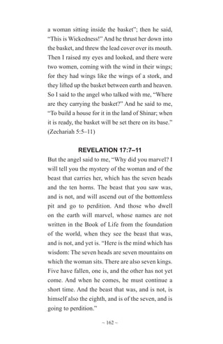 ~ 162 ~
a woman sitting inside the basket”; then he said,
“This is Wickedness!” And he thrust her down into
the basket, and threw the lead cover over its mouth.
Then I raised my eyes and looked, and there were
two women, coming with the wind in their wings;
for they had wings like the wings of a stork, and
they lifted up the basket between earth and heaven.
So I said to the angel who talked with me, “Where
are they carrying the basket?” And he said to me,
“To build a house for it in the land of Shinar; when
it is ready, the basket will be set there on its base.”
(Zechariah 5:5–11)
REVELATION 17:7–11
But the angel said to me, “Why did you marvel? I
will tell you the mystery of the woman and of the
beast that carries her, which has the seven heads
and the ten horns. The beast that you saw was,
and is not, and will ascend out of the bottomless
pit and go to perdition. And those who dwell
on the earth will marvel, whose names are not
written in the Book of Life from the foundation
of the world, when they see the beast that was,
and is not, and yet is. “Here is the mind which has
wisdom: The seven heads are seven mountains on
which the woman sits. There are also seven kings.
Five have fallen, one is, and the other has not yet
come. And when he comes, he must continue a
short time. And the beast that was, and is not, is
himself also the eighth, and is of the seven, and is
going to perdition.”
 