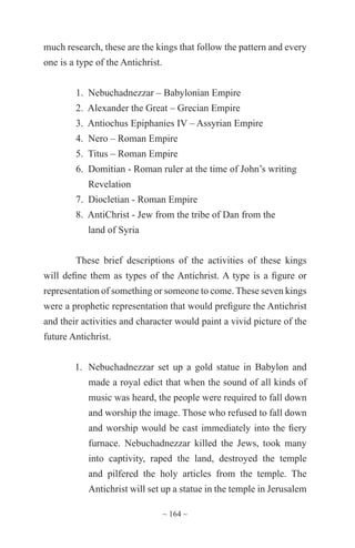 ~ 164 ~
much research, these are the kings that follow the pattern and every
one is a type of the Antichrist.
1. Nebuchadnezzar – Babylonian Empire
2. Alexander the Great – Grecian Empire
3. Antiochus Epiphanies IV – Assyrian Empire
4. Nero – Roman Empire
5. Titus – Roman Empire
6. Domitian - Roman ruler at the time of John’s writing 		
		 Revelation
7. Diocletian - Roman Empire
8. AntiChrist - Jew from the tribe of Dan from the
land of Syria
These brief descriptions of the activities of these kings
will define them as types of the Antichrist. A type is a figure or
representation of something or someone to come. These seven kings
were a prophetic representation that would prefigure the Antichrist
and their activities and character would paint a vivid picture of the
future Antichrist.
1.	 Nebuchadnezzar set up a gold statue in Babylon and
made a royal edict that when the sound of all kinds of
music was heard, the people were required to fall down
and worship the image. Those who refused to fall down
and worship would be cast immediately into the fiery
furnace. Nebuchadnezzar killed the Jews, took many
into captivity, raped the land, destroyed the temple
and pilfered the holy articles from the temple. The
Antichrist will set up a statue in the temple in Jerusalem
 