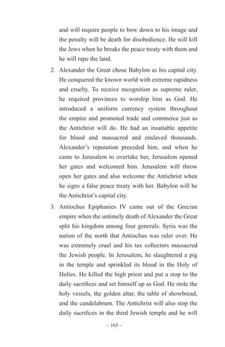 ~ 165 ~
and will require people to bow down to his image and
the penalty will be death for disobedience. He will kill
the Jews when he breaks the peace treaty with them and
he will rape the land.
2.	 Alexander the Great chose Babylon as his capital city.
He conquered the known world with extreme rapidness
and cruelty. To receive recognition as supreme ruler,
he required provinces to worship him as God. He
introduced a uniform currency system throughout
the empire and promoted trade and commerce just as
the Antichrist will do. He had an insatiable appetite
for blood and massacred and enslaved thousands.
Alexander’s reputation preceded him, and when he
came to Jerusalem to overtake her, Jerusalem opened
her gates and welcomed him. Jerusalem will throw
open her gates and also welcome the Antichrist when
he signs a false peace treaty with her. Babylon will be
the Antichrist’s capital city.
3.	 Antiochus Epiphanies IV came out of the Grecian
empire when the untimely death of Alexander the Great
split his kingdom among four generals. Syria was the
nation of the north that Antiochus was ruler over. He
was extremely cruel and his tax collectors massacred
the Jewish people. In Jerusalem, he slaughtered a pig
in the temple and sprinkled its blood in the Holy of
Holies. He killed the high priest and put a stop to the
daily sacrifices and set himself up as God. He stole the
holy vessels, the golden altar, the table of showbread,
and the candelabrum. The Antichrist will also stop the
daily sacrifices in the third Jewish temple and he will
 