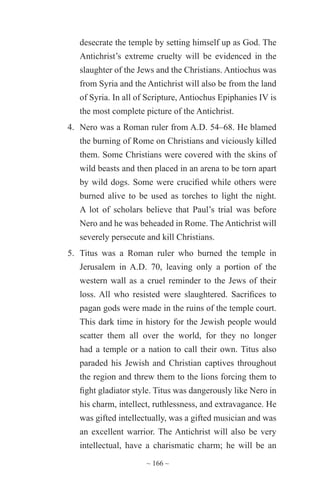 ~ 166 ~
desecrate the temple by setting himself up as God. The
Antichrist’s extreme cruelty will be evidenced in the
slaughter of the Jews and the Christians. Antiochus was
from Syria and the Antichrist will also be from the land
of Syria. In all of Scripture, Antiochus Epiphanies IV is
the most complete picture of the Antichrist.
4.	 Nero was a Roman ruler from A.D. 54–68. He blamed
the burning of Rome on Christians and viciously killed
them. Some Christians were covered with the skins of
wild beasts and then placed in an arena to be torn apart
by wild dogs. Some were crucified while others were
burned alive to be used as torches to light the night.
A lot of scholars believe that Paul’s trial was before
Nero and he was beheaded in Rome. The Antichrist will
severely persecute and kill Christians.
5.	 Titus was a Roman ruler who burned the temple in
Jerusalem in A.D. 70, leaving only a portion of the
western wall as a cruel reminder to the Jews of their
loss. All who resisted were slaughtered. Sacrifices to
pagan gods were made in the ruins of the temple court.
This dark time in history for the Jewish people would
scatter them all over the world, for they no longer
had a temple or a nation to call their own. Titus also
paraded his Jewish and Christian captives throughout
the region and threw them to the lions forcing them to
fight gladiator style. Titus was dangerously like Nero in
his charm, intellect, ruthlessness, and extravagance. He
was gifted intellectually, was a gifted musician and was
an excellent warrior. The Antichrist will also be very
intellectual, have a charismatic charm; he will be an
 
