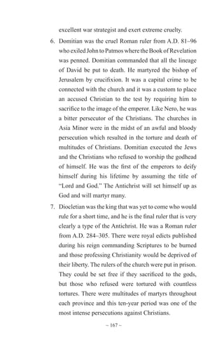 ~ 167 ~
excellent war strategist and exert extreme cruelty.
6.	 Domitian was the cruel Roman ruler from A.D. 81–96
whoexiledJohntoPatmoswheretheBookofRevelation
was penned. Domitian commanded that all the lineage
of David be put to death. He martyred the bishop of
Jerusalem by crucifixion. It was a capital crime to be
connected with the church and it was a custom to place
an accused Christian to the test by requiring him to
sacrifice to the image of the emperor. Like Nero, he was
a bitter persecutor of the Christians. The churches in
Asia Minor were in the midst of an awful and bloody
persecution which resulted in the torture and death of
multitudes of Christians. Domitian executed the Jews
and the Christians who refused to worship the godhead
of himself. He was the first of the emperors to deify
himself during his lifetime by assuming the title of
“Lord and God.” The Antichrist will set himself up as
God and will martyr many.
7.	 Diocletian was the king that was yet to come who would
rule for a short time, and he is the final ruler that is very
clearly a type of the Antichrist. He was a Roman ruler
from A.D. 284–305. There were royal edicts published
during his reign commanding Scriptures to be burned
and those professing Christianity would be deprived of
their liberty. The rulers of the church were put in prison.
They could be set free if they sacrificed to the gods,
but those who refused were tortured with countless
tortures. There were multitudes of martyrs throughout
each province and this ten-year period was one of the
most intense persecutions against Christians.
 