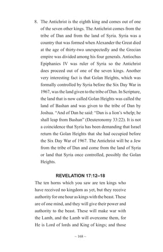 ~ 168 ~
8.	 The Antichrist is the eighth king and comes out of one
of the seven other kings. The Antichrist comes from the
tribe of Dan and from the land of Syria. Syria was a
country that was formed when Alexander the Great died
at the age of thirty-two unexpectedly and the Grecian
empire was divided among his four generals. Antiochus
Epiphanies IV was ruler of Syria so the Antichrist
does proceed out of one of the seven kings. Another
very interesting fact is that Golan Heights, which was
formally controlled by Syria before the Six Day War in
1967, was the land given to the tribe of Dan. In Scripture,
the land that is now called Golan Heights was called the
land of Bashan and was given to the tribe of Dan by
Joshua. “And of Dan he said: “Dan is a lion’s whelp; he
shall leap from Bashan” (Deuteronomy 33:22). It is not
a coincidence that Syria has been demanding that Israel
return the Golan Heights that she had occupied before
the Six Day War of 1967. The Antichrist will be a Jew
from the tribe of Dan and come from the land of Syria
or land that Syria once controlled, possibly the Golan
Heights.
REVELATION 17:12–18
The ten horns which you saw are ten kings who
have received no kingdom as yet, but they receive
authority for one hour as kings with the beast.These
are of one mind, and they will give their power and
authority to the beast. These will make war with
the Lamb, and the Lamb will overcome them, for
He is Lord of lords and King of kings; and those
 