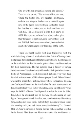 ~ 169 ~
who are with Him are called, chosen, and faithful.”
Then he said to me, “The waters which you saw,
where the harlot sits, are peoples, multitudes,
nations, and tongues. And the ten horns which you
saw on the beast, these will hate the harlot, make
her desolate and naked, eat her flesh and burn her
with fire. For God has put it into their hearts to
fulfill His purpose, to be of one mind, and to give
their kingdom to the beast, until the words of God
are fulfilled. And the woman whom you saw is that
great city which reigns over the kings of the earth.
These ten world leaders will align themselves with the
Antichrist along with their armies in the final Battle ofArmageddon.
God placed it into the hearts of the ten nations to give their kingdoms
to the Antichrist so that He could gather these rebellious nations
for their punishment. The ten nations have a history of severe
mistreatment of Israel and they will receive their punishment at the
Battle of Armageddon. God does punish nations even years later
for their mistreatment of His chosen people Israel. When Samuel
was sent to anoint Saul as king, he gave Saul instructions to carry
out God’s punishment on the Amalekites for their mistreatment of
Israel hundreds of years earlier when they came out of Egypt. “Thus
says the LORD of hosts: ‘I will punish Amalek for what he did to
Israel, how he ambushed him on the way when he came up from
Egypt. Now go and attack Amalek, and utterly destroy all that they
have, and do not spare them. But kill both man and woman, infant
and nursing child, ox and sheep, camel and donkey’” (1 Samuel
15:2–3). God’s purpose in having the ten nations gather together
in the Jezreel Plain is so that He can mete out His punishment on
 