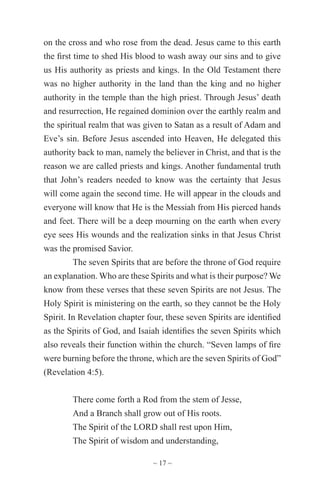 ~ 17 ~
on the cross and who rose from the dead. Jesus came to this earth
the first time to shed His blood to wash away our sins and to give
us His authority as priests and kings. In the Old Testament there
was no higher authority in the land than the king and no higher
authority in the temple than the high priest. Through Jesus’ death
and resurrection, He regained dominion over the earthly realm and
the spiritual realm that was given to Satan as a result of Adam and
Eve’s sin. Before Jesus ascended into Heaven, He delegated this
authority back to man, namely the believer in Christ, and that is the
reason we are called priests and kings. Another fundamental truth
that John’s readers needed to know was the certainty that Jesus
will come again the second time. He will appear in the clouds and
everyone will know that He is the Messiah from His pierced hands
and feet. There will be a deep mourning on the earth when every
eye sees His wounds and the realization sinks in that Jesus Christ
was the promised Savior.
The seven Spirits that are before the throne of God require
an explanation. Who are these Spirits and what is their purpose? We
know from these verses that these seven Spirits are not Jesus. The
Holy Spirit is ministering on the earth, so they cannot be the Holy
Spirit. In Revelation chapter four, these seven Spirits are identified
as the Spirits of God, and Isaiah identifies the seven Spirits which
also reveals their function within the church. “Seven lamps of fire
were burning before the throne, which are the seven Spirits of God”
(Revelation 4:5).
There come forth a Rod from the stem of Jesse,
And a Branch shall grow out of His roots.
The Spirit of the LORD shall rest upon Him,
The Spirit of wisdom and understanding,
 