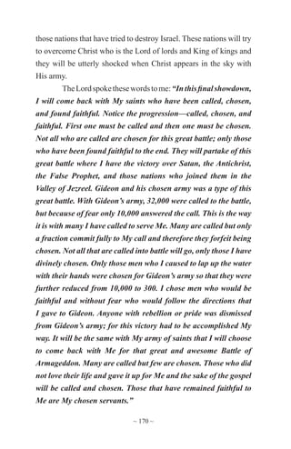 ~ 170 ~
those nations that have tried to destroy Israel. These nations will try
to overcome Christ who is the Lord of lords and King of kings and
they will be utterly shocked when Christ appears in the sky with
His army.
TheLordspokethesewordstome:“Inthisfinalshowdown,
I will come back with My saints who have been called, chosen,
and found faithful. Notice the progression—called, chosen, and
faithful. First one must be called and then one must be chosen.
Not all who are called are chosen for this great battle; only those
who have been found faithful to the end. They will partake of this
great battle where I have the victory over Satan, the Antichrist,
the False Prophet, and those nations who joined them in the
Valley of Jezreel. Gideon and his chosen army was a type of this
great battle. With Gideon’s army, 32,000 were called to the battle,
but because of fear only 10,000 answered the call. This is the way
it is with many I have called to serve Me. Many are called but only
a fraction commit fully to My call and therefore they forfeit being
chosen. Not all that are called into battle will go, only those I have
divinely chosen. Only those men who I caused to lap up the water
with their hands were chosen for Gideon’s army so that they were
further reduced from 10,000 to 300. I chose men who would be
faithful and without fear who would follow the directions that
I gave to Gideon. Anyone with rebellion or pride was dismissed
from Gideon’s army; for this victory had to be accomplished My
way. It will be the same with My army of saints that I will choose
to come back with Me for that great and awesome Battle of
Armageddon. Many are called but few are chosen. Those who did
not love their life and gave it up for Me and the sake of the gospel
will be called and chosen. Those that have remained faithful to
Me are My chosen servants.”
 