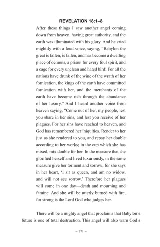 ~ 171 ~
REVELATION 18:1–8
After these things I saw another angel coming
down from heaven, having great authority, and the
earth was illuminated with his glory. And he cried
mightily with a loud voice, saying, “Babylon the
great is fallen, is fallen, and has become a dwelling
place of demons, a prison for every foul spirit, and
a cage for every unclean and hated bird! For all the
nations have drunk of the wine of the wrath of her
fornication, the kings of the earth have committed
fornication with her, and the merchants of the
earth have become rich through the abundance
of her luxury.” And I heard another voice from
heaven saying, “Come out of her, my people, lest
you share in her sins, and lest you receive of her
plagues. For her sins have reached to heaven, and
God has remembered her iniquities. Render to her
just as she rendered to you, and repay her double
according to her works; in the cup which she has
mixed, mix double for her. In the measure that she
glorified herself and lived luxuriously, in the same
measure give her torment and sorrow; for she says
in her heart, ‘I sit as queen, and am no widow,
and will not see sorrow.’ Therefore her plagues
will come in one day—death and mourning and
famine. And she will be utterly burned with fire,
for strong is the Lord God who judges her.
There will be a mighty angel that proclaims that Babylon’s
future is one of total destruction. This angel will also warn God’s
 