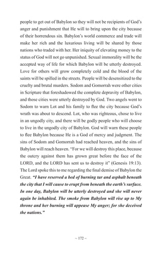 ~ 172 ~
people to get out of Babylon so they will not be recipients of God’s
anger and punishment that He will to bring upon the city because
of their horrendous sin. Babylon’s world commerce and trade will
make her rich and the luxurious living will be shared by those
nations who traded with her. Her iniquity of elevating money to the
status of God will not go unpunished. Sexual immorality will be the
accepted way of life for which Babylon will be utterly destroyed.
Love for others will grow completely cold and the blood of the
saints will be spilled in the streets. People will be desensitized to the
cruelty and brutal murders. Sodom and Gomorrah were other cities
in Scripture that foreshadowed the complete depravity of Babylon,
and those cities were utterly destroyed by God. Two angels went to
Sodom to warn Lot and his family to flee the city because God’s
wrath was about to descend. Lot, who was righteous, chose to live
in an ungodly city, and there will be godly people who will choose
to live in the ungodly city of Babylon. God will warn these people
to flee Babylon because He is a God of mercy and judgment. The
sins of Sodom and Gomorrah had reached heaven, and the sins of
Babylon will reach heaven. “For we will destroy this place, because
the outcry against them has grown great before the face of the
LORD, and the LORD has sent us to destroy it” (Genesis 19:13).
The Lord spoke this to me regarding the final demise of Babylon the
Great. “I have reserved a bed of burning tar and asphalt beneath
the city that I will cause to erupt from beneath the earth’s surface.
In one day, Babylon will be utterly destroyed and she will never
again be inhabited. The smoke from Babylon will rise up to My
throne and her burning will appease My anger; for she deceived
the nations.”
 