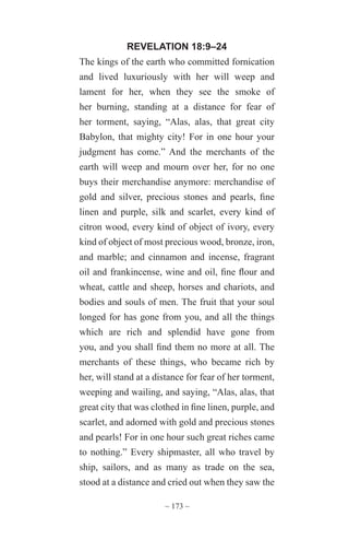 ~ 173 ~
REVELATION 18:9–24
The kings of the earth who committed fornication
and lived luxuriously with her will weep and
lament for her, when they see the smoke of
her burning, standing at a distance for fear of
her torment, saying, “Alas, alas, that great city
Babylon, that mighty city! For in one hour your
judgment has come.” And the merchants of the
earth will weep and mourn over her, for no one
buys their merchandise anymore: merchandise of
gold and silver, precious stones and pearls, fine
linen and purple, silk and scarlet, every kind of
citron wood, every kind of object of ivory, every
kind of object of most precious wood, bronze, iron,
and marble; and cinnamon and incense, fragrant
oil and frankincense, wine and oil, fine flour and
wheat, cattle and sheep, horses and chariots, and
bodies and souls of men. The fruit that your soul
longed for has gone from you, and all the things
which are rich and splendid have gone from
you, and you shall find them no more at all. The
merchants of these things, who became rich by
her, will stand at a distance for fear of her torment,
weeping and wailing, and saying, “Alas, alas, that
great city that was clothed in fine linen, purple, and
scarlet, and adorned with gold and precious stones
and pearls! For in one hour such great riches came
to nothing.” Every shipmaster, all who travel by
ship, sailors, and as many as trade on the sea,
stood at a distance and cried out when they saw the
 