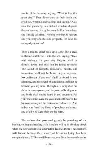 ~ 174 ~
smoke of her burning, saying, “What is like this
great city?” They threw dust on their heads and
cried out, weeping and wailing, and saying, “Alas,
alas, that great city, in which all who had ships on
the sea became rich by her wealth! For in one hour
she is made desolate.” Rejoice over her, O heaven,
and you holy apostles and prophets, for God has
avenged you on her!
Then a mighty angel took up a stone like a great
millstone and threw it into the sea, saying, “Thus
with violence the great city Babylon shall be
thrown down, and shall not be found anymore.
The sound of harpists, musicians, flutists, and
trumpeters shall not be heard in you anymore.
No craftsman of any craft shall be found in you
anymore, and the sound of a millstone shall not be
heard in you anymore. The light of a lamp shall not
shine in you anymore, and the voice of bridegroom
and bride shall not be heard in you anymore. For
your merchants were the great men of the earth, for
by your sorcery all the nations were deceived. And
in her was found the blood of prophets and saints,
and of all who were slain on the earth.
The nations that prospered greatly by partaking of the
buying, selling and trading with Babylon will be in absolute shock
when the news of her total destruction reaches them. These nations
will lament because their source of luxurious living has been
completely cut off. There will be no rescue efforts because the entire
 