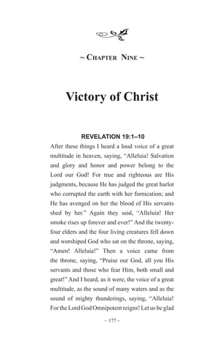 ~ 177 ~
~ Chapter Nine ~
Victory of Christ
REVELATION 19:1–10
After these things I heard a loud voice of a great
multitude in heaven, saying, “Alleluia! Salvation
and glory and honor and power belong to the
Lord our God! For true and righteous are His
judgments, because He has judged the great harlot
who corrupted the earth with her fornication; and
He has avenged on her the blood of His servants
shed by her.” Again they said, “Alleluia! Her
smoke rises up forever and ever!” And the twenty-
four elders and the four living creatures fell down
and worshiped God who sat on the throne, saying,
“Amen! Alleluia!” Then a voice came from
the throne, saying, “Praise our God, all you His
servants and those who fear Him, both small and
great!” And I heard, as it were, the voice of a great
multitude, as the sound of many waters and as the
sound of mighty thunderings, saying, “Alleluia!
For the Lord God Omnipotent reigns! Let us be glad
 