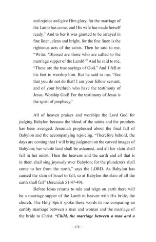 ~ 178 ~
and rejoice and give Him glory, for the marriage of
the Lamb has come, and His wife has made herself
ready.” And to her it was granted to be arrayed in
fine linen, clean and bright, for the fine linen is the
righteous acts of the saints. Then he said to me,
“Write: ‘Blessed are those who are called to the
marriage supper of the Lamb!’” And he said to me,
“These are the true sayings of God.” And I fell at
his feet to worship him. But he said to me, “See
that you do not do that! I am your fellow servant,
and of your brethren who have the testimony of
Jesus. Worship God! For the testimony of Jesus is
the spirit of prophecy.”
All of heaven praises and worships the Lord God for
judging Babylon because the blood of the saints and the prophets
has been avenged. Jeremiah prophesied about the final fall of
Babylon and the accompanying rejoicing. “Therefore behold, the
days are coming that I will bring judgment on the carved images of
Babylon; her whole land shall be ashamed, and all her slain shall
fall in her midst. Then the heavens and the earth and all that is
in them shall sing joyously over Babylon; for the plunderers shall
come to her from the north,” says the LORD. As Babylon has
caused the slain of Israel to fall, so at Babylon the slain of all the
earth shall fall” (Jeremiah 51:47-49).
Before Jesus returns to rule and reign on earth there will
be a marriage supper of the Lamb in heaven with His bride, the
church. The Holy Spirit spoke these words to me comparing an
earthly marriage between a man and woman and the marriage of
the bride to Christ. “Child, the marriage between a man and a
 