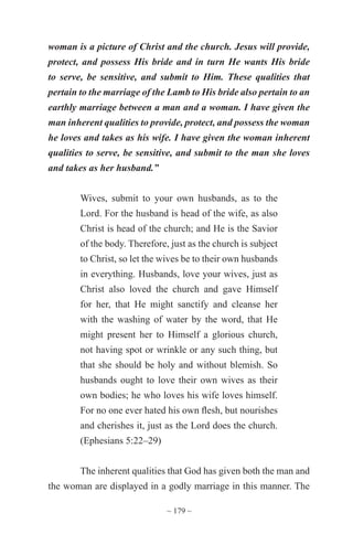 ~ 179 ~
woman is a picture of Christ and the church. Jesus will provide,
protect, and possess His bride and in turn He wants His bride
to serve, be sensitive, and submit to Him. These qualities that
pertain to the marriage of the Lamb to His bride also pertain to an
earthly marriage between a man and a woman. I have given the
man inherent qualities to provide, protect, and possess the woman
he loves and takes as his wife. I have given the woman inherent
qualities to serve, be sensitive, and submit to the man she loves
and takes as her husband.”
Wives, submit to your own husbands, as to the
Lord. For the husband is head of the wife, as also
Christ is head of the church; and He is the Savior
of the body. Therefore, just as the church is subject
to Christ, so let the wives be to their own husbands
in everything. Husbands, love your wives, just as
Christ also loved the church and gave Himself
for her, that He might sanctify and cleanse her
with the washing of water by the word, that He
might present her to Himself a glorious church,
not having spot or wrinkle or any such thing, but
that she should be holy and without blemish. So
husbands ought to love their own wives as their
own bodies; he who loves his wife loves himself.
For no one ever hated his own flesh, but nourishes
and cherishes it, just as the Lord does the church.
(Ephesians 5:22–29)
The inherent qualities that God has given both the man and
the woman are displayed in a godly marriage in this manner. The
 