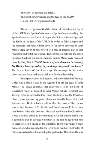 ~ 18 ~
The Spirit of counsel and might,
The spirit of knowledge and the fear of the LORD.
(Isaiah 11:1–2 Emphasis added)
The seven Spirits of God that Isaiah identified are the Spirit
of the LORD, the Spirit of wisdom, the Spirit of understanding, the
Spirit of counsel, the Spirit of might, the Spirit of knowledge, and
the Spirit of the fear of the LORD. In order to fully comprehend
the message that Jesus Christ gave to the seven churches in Asia
Minor, these seven Spirits of God will play an integral part of that
revelation and will be discussed. The correlation between the seven
Spirits of God and the seven churches in Asia Minor were revealed
to me by Holy Spirit. “Child, because of your diligence in studying
My Word, I have opened up to you things that you do not know.”
The Seven Spirits of God have a specific message for the seven
churches that Jesus addressed and also for churches today.
The Apostle John had been exiled to the Island of Patmos,
which was a small island in the Aegean Sea off the coast of Asia
Minor. The seven churches that John wrote to in the book of
Revelation were all located in Asia Minor, which is current day
Turkey. John was exiled to this island at a time when the Christian
church was experiencing great tribulation from the hands of a cruel
Roman ruler. Bible scholars believe that the book of Revelation
was written between A.D. 81–96, and Domitian would have been
that Roman ruler who executed his cruel hand upon the Christians.
It was a capital crime to be connected with the church and it was
a custom to put an accused Christian to the test by requiring him
to sacrifice to the image of the emperor. There was much bloody
persecution, which resulted in the torture and death of multitudes of
Christians who refused to worship the godhead of Domitian. He was
 