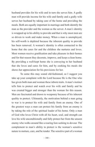 ~ 180 ~
husband provides for his wife and in turn she serves him. A godly
man will provide income for his wife and family and a godly wife
serves her husband by taking care of the home and providing the
meals. Both are equally important in marriage and both identify the
man as the provider and the woman as the server. A man’s identity
is wrapped up in his ability to provide and that is why most men are
so driven to work and make money. When a man is unemployed,
his self-worth is depleted because the inherent quality to provide
has been removed. A woman’s identity is often connected to the
home that she cares for and the children she nurtures and loves.
Most women receive gratification and take pleasure in their homes
and for that reason they decorate, improve, and keep a clean home.
By providing a well-kept home she is conveying to her husband
that she loves and cares for him, and by cooking his meals she
shows her appreciation for his provisions for her.
To some this may sound old-fashioned, so I suggest you
take up your complaint with the Lord because He is the One who
has given both man and woman these inborn traits. A man’s instinct
tells him to protect and watch over his wife and family and he
was created bigger and stronger than the woman for this reason.
Men are fascinated and drawn to weaponry because of his inherent
quality to protect. Ultimately, the motivation behind a man going
to war is to protect his wife and family from an enemy. One of
the greatest ways a man can protect his family from an enemy is
by taking the role of the spiritual leader of his home. Only a man
of God who loves Christ with all his heart, soul, and strength can
love his wife unconditionally and fully protect her from the unseen
enemy who walks around like a roaring lion seeking to devour. The
complement to man’s ability to protect is the woman’s sensitive
nature to nurture, care, and be tender. The sensitive part of a woman
 