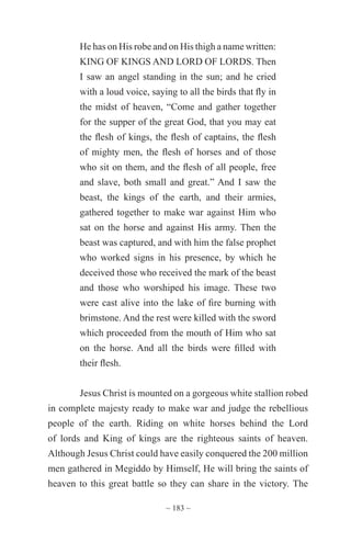 ~ 183 ~
He has on His robe and on His thigh a name written:
KING OF KINGS AND LORD OF LORDS. Then
I saw an angel standing in the sun; and he cried
with a loud voice, saying to all the birds that fly in
the midst of heaven, “Come and gather together
for the supper of the great God, that you may eat
the flesh of kings, the flesh of captains, the flesh
of mighty men, the flesh of horses and of those
who sit on them, and the flesh of all people, free
and slave, both small and great.” And I saw the
beast, the kings of the earth, and their armies,
gathered together to make war against Him who
sat on the horse and against His army. Then the
beast was captured, and with him the false prophet
who worked signs in his presence, by which he
deceived those who received the mark of the beast
and those who worshiped his image. These two
were cast alive into the lake of fire burning with
brimstone. And the rest were killed with the sword
which proceeded from the mouth of Him who sat
on the horse. And all the birds were filled with
their flesh.
Jesus Christ is mounted on a gorgeous white stallion robed
in complete majesty ready to make war and judge the rebellious
people of the earth. Riding on white horses behind the Lord
of lords and King of kings are the righteous saints of heaven.
Although Jesus Christ could have easily conquered the 200 million
men gathered in Megiddo by Himself, He will bring the saints of
heaven to this great battle so they can share in the victory. The
 